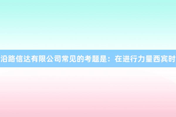 沿路信达有限公司常见的考题是：在进行力量西宾时